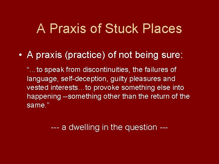A Praxis of Stuck Places • A praxis (practice) of not being sure: “…to