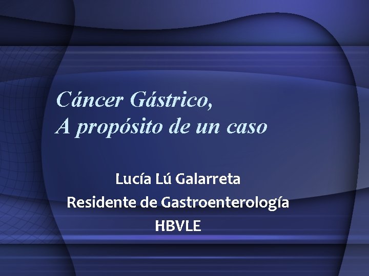 Cáncer Gástrico, A propósito de un caso Lucía Lú Galarreta Residente de Gastroenterología HBVLE