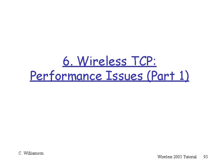 6. Wireless TCP: Performance Issues (Part 1) C. Williamson Wireless 2003 Tutorial 93 
