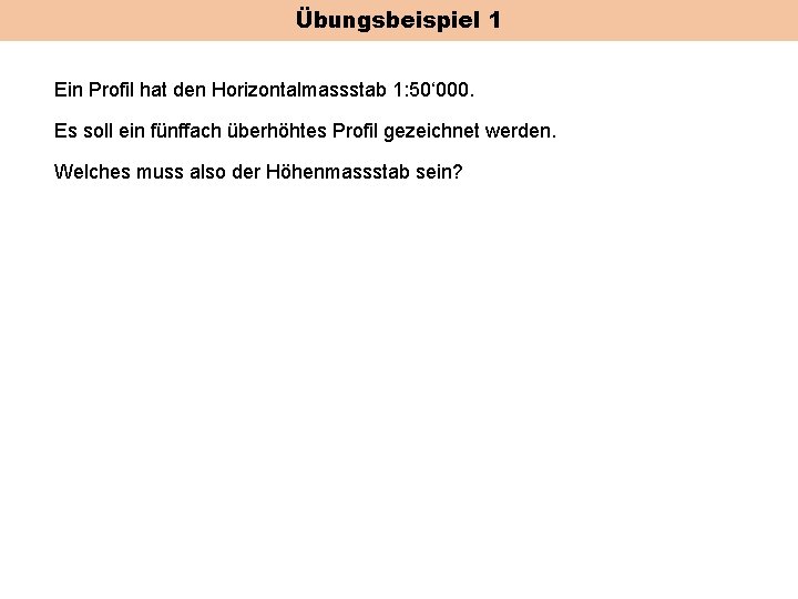 Übungsbeispiel 1 Ein Profil hat den Horizontalmassstab 1: 50‘ 000. Es soll ein fünffach