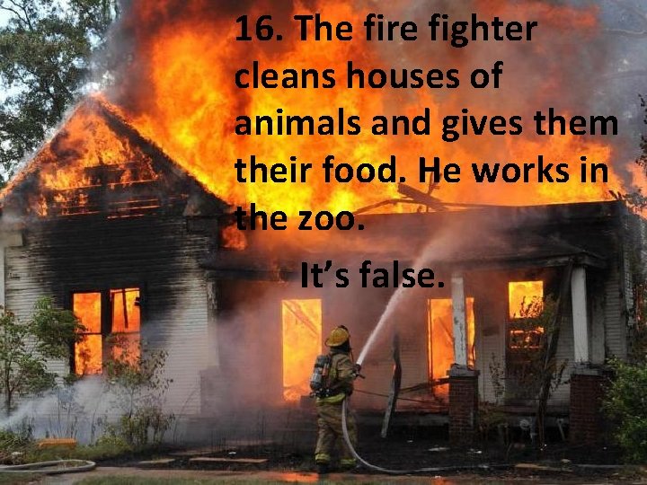 16. The fire fighter cleans houses of animals and gives them their food. He