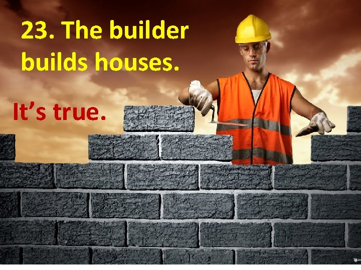 23. The builder builds houses. It’s true. 