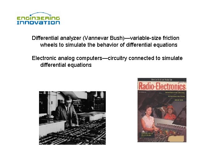 Differential analyzer (Vannevar Bush)—variable-size friction wheels to simulate the behavior of differential equations Electronic