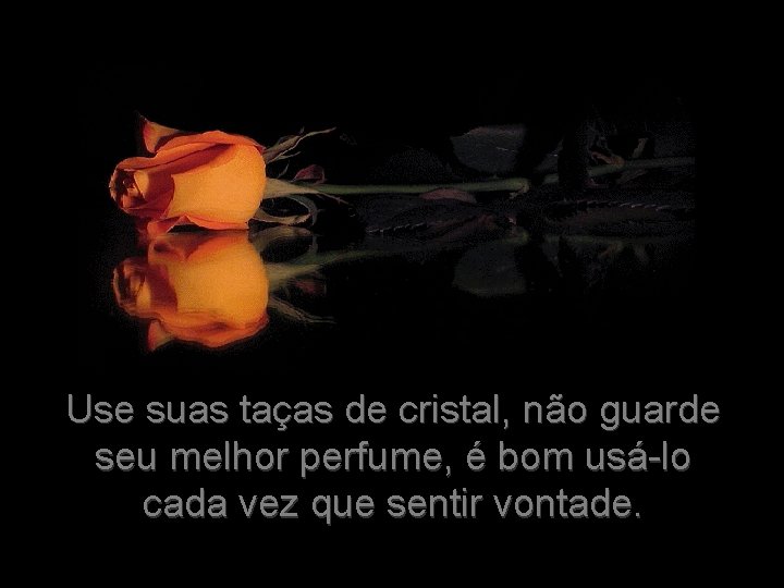 Use suas taças de cristal, não guarde seu melhor perfume, é bom usá-lo cada