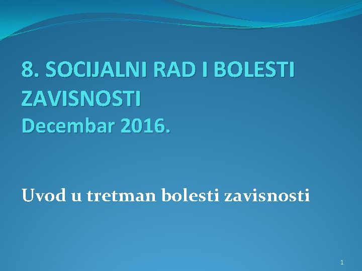 8. SOCIJALNI RAD I BOLESTI ZAVISNOSTI Decembar 2016. Uvod u tretman bolesti zavisnosti 1