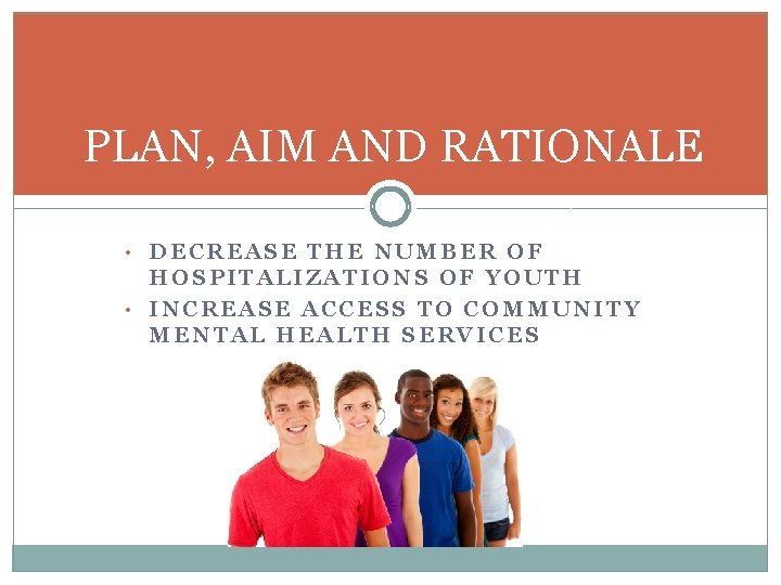 PLAN, AIM AND RATIONALE • DECREASE THE NUMBER OF HOSPITALIZATIONS OF YOUTH • INCREASE