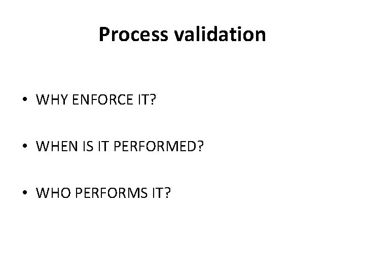 Process validation • WHY ENFORCE IT? • WHEN IS IT PERFORMED? • WHO PERFORMS