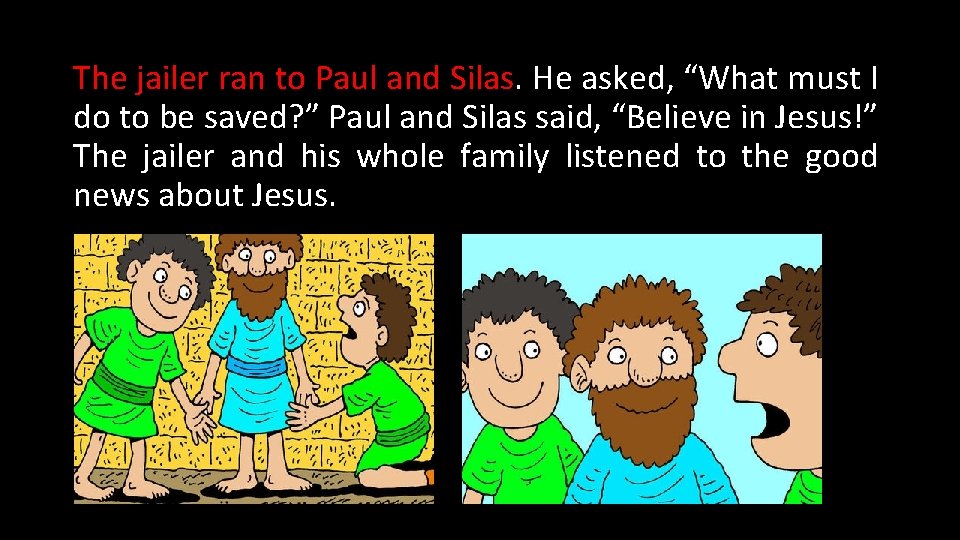 The jailer ran to Paul and Silas. He asked, “What must I do to