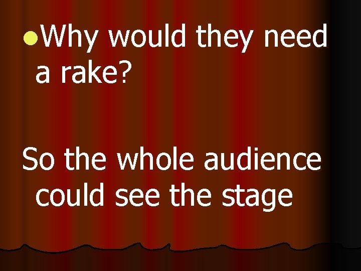 l. Why would they need a rake? So the whole audience could see the