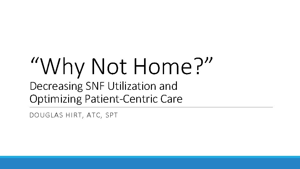 “Why Not Home? ” Decreasing SNF Utilization and Optimizing Patient-Centric Care DOUGLAS HIRT, ATC, “Why Not Home? ” Decreasing SNF Utilization and Optimizing Patient-Centric Care DOUGLAS HIRT, ATC,