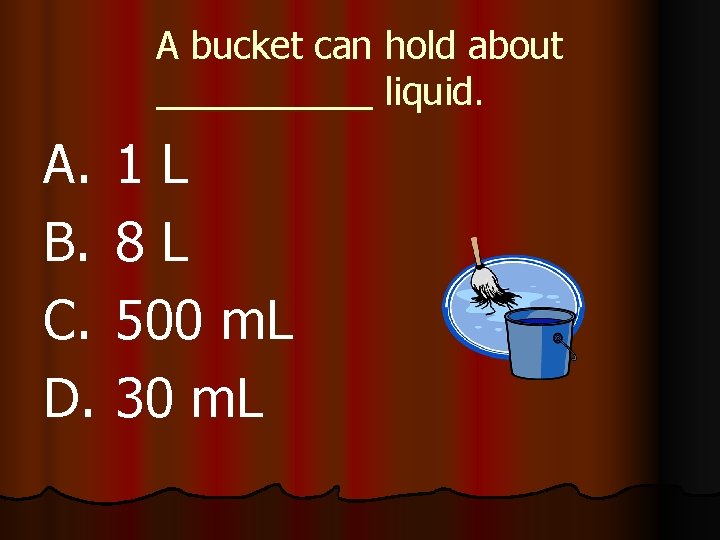A bucket can hold about liquid. A. B. C. D. 1 L 8 L