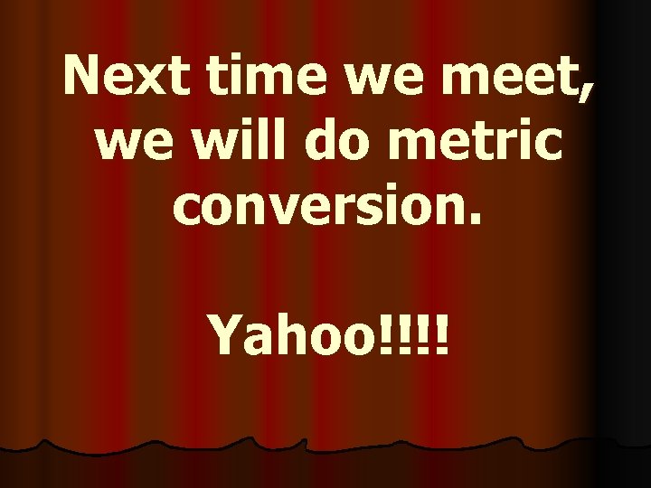 Next time we meet, we will do metric conversion. Yahoo!!!! 