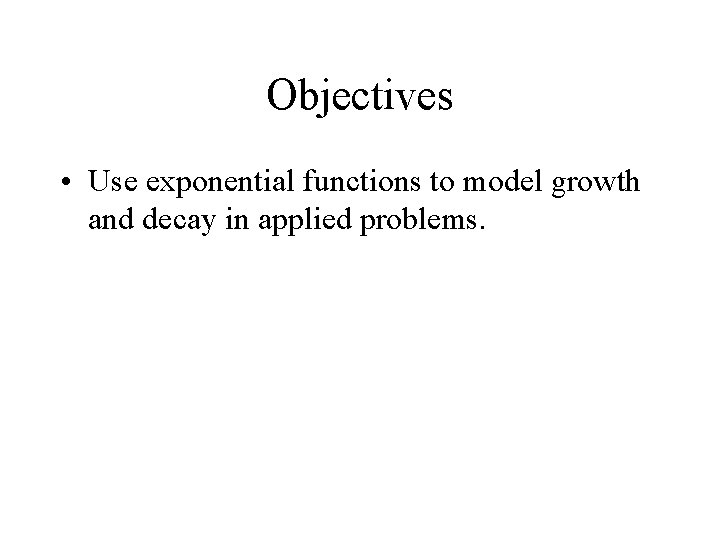 Objectives • Use exponential functions to model growth and decay in applied problems. 
