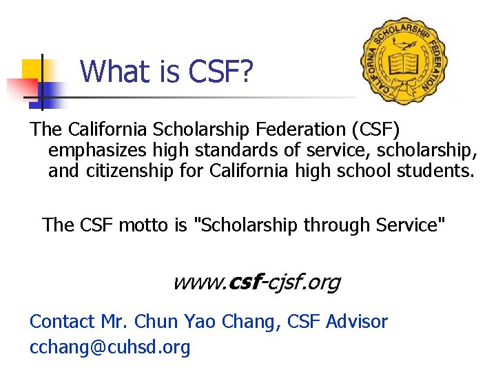 What is CSF? The California Scholarship Federation (CSF) emphasizes high standards of service, scholarship,