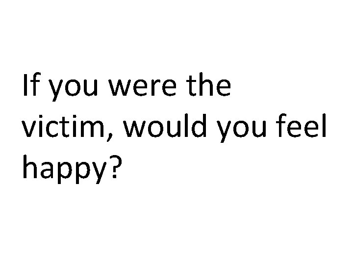 If you were the victim, would you feel happy? 