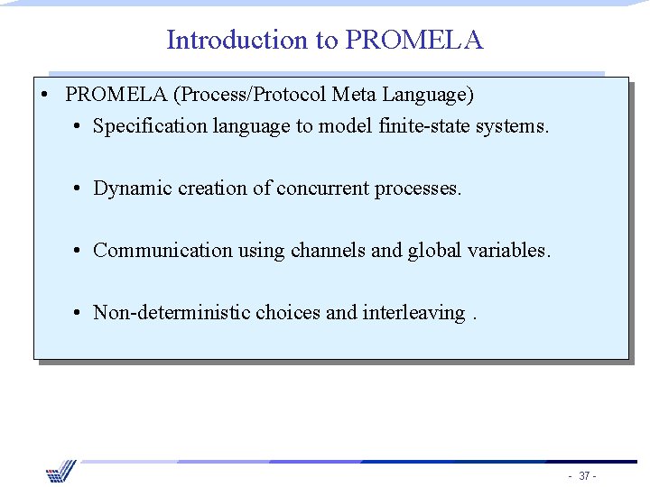 Introduction to PROMELA • PROMELA (Process/Protocol Meta Language) • Specification language to model finite-state