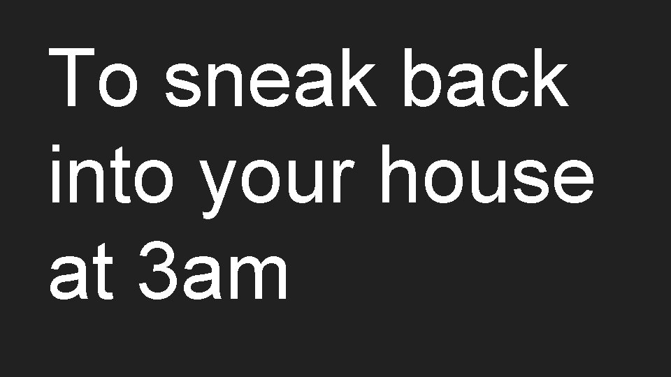 To sneak back into your house at 3 am 