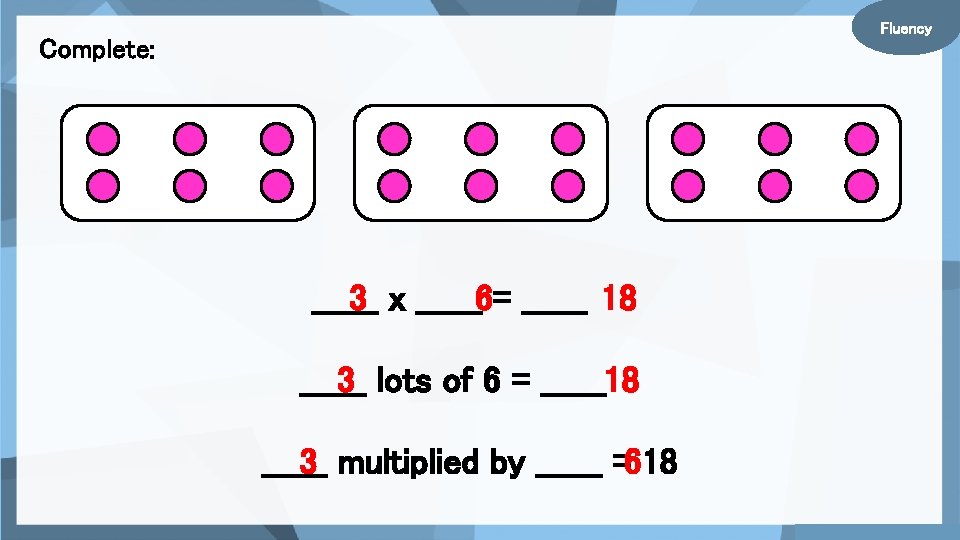 Fluency Complete: ______ 3 x ______6= ______ 18 ______ 3 lots of 6 =