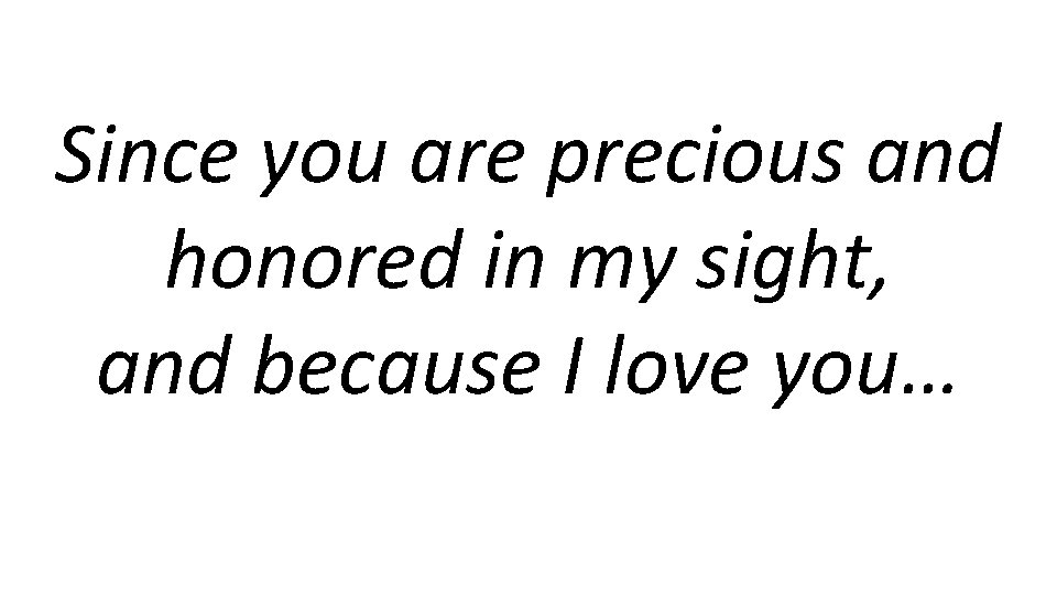 Since you are precious and honored in my sight, and because I love you…