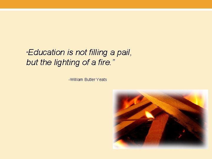 “Education is not filling a pail, but the lighting of a fire. ” -William