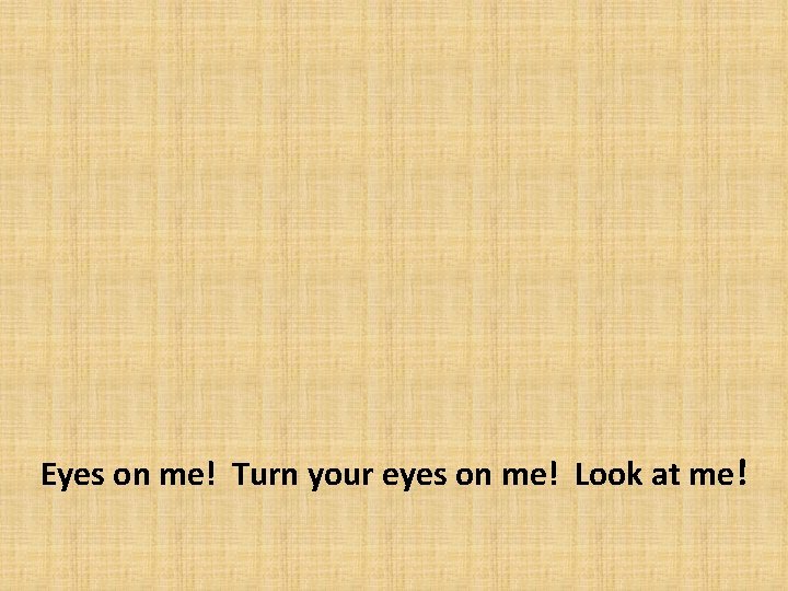 Eyes on me! Turn your eyes on me! Look at me! 