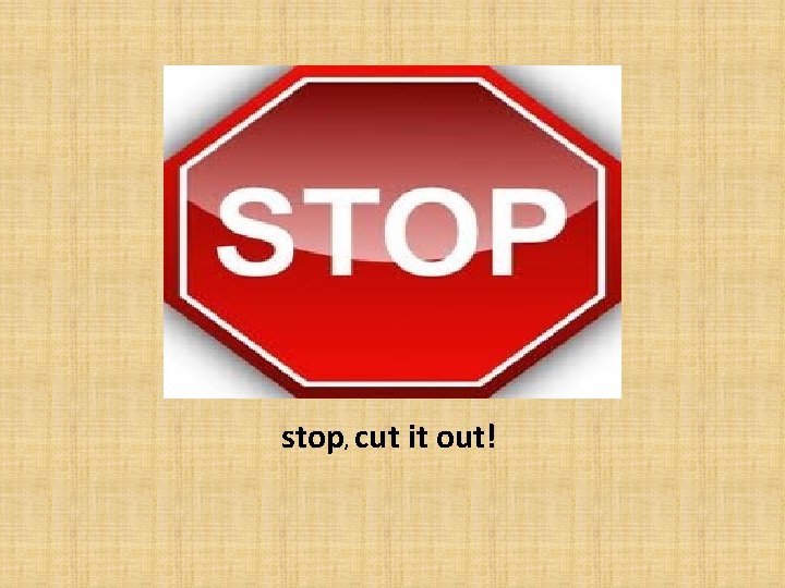 stop, cut it out! 