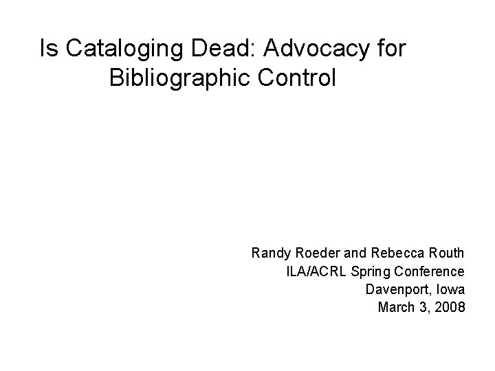 Is Cataloging Dead: Advocacy for Bibliographic Control Randy Roeder and Rebecca Routh ILA/ACRL Spring