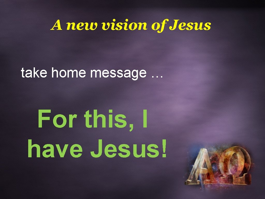 A new vision of Jesus take home message … For this, I have Jesus!