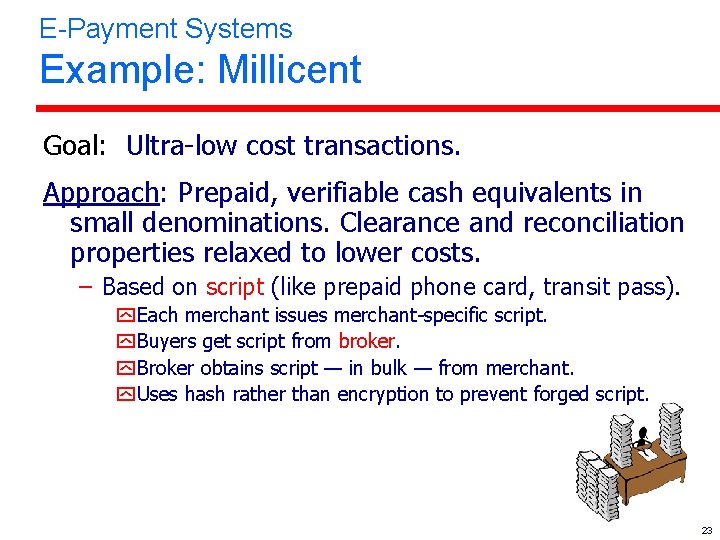 E-Payment Systems Example: Millicent Goal: Ultra-low cost transactions. Approach: Prepaid, verifiable cash equivalents in