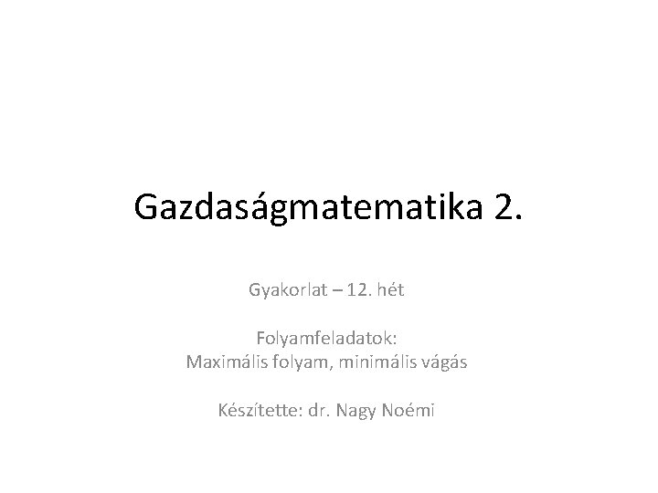 Gazdaságmatematika 2. Gyakorlat – 12. hét Folyamfeladatok: Maximális folyam, minimális vágás Készítette: dr. Nagy