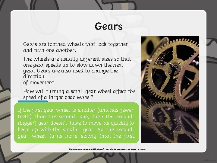 Gears are toothed wheels that lock together and turn one another. The wheels are