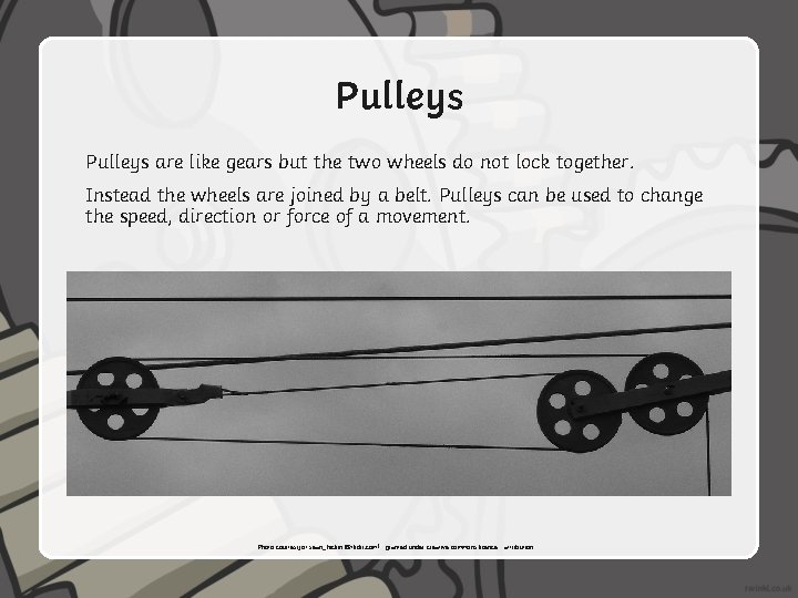 Pulleys are like gears but the two wheels do not lock together. Instead the
