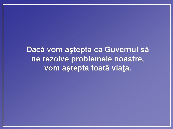 Dacă vom aştepta ca Guvernul să ne rezolve problemele noastre, vom aştepta toată viaţa.