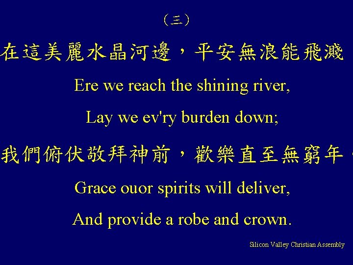 (三) 在這美麗水晶河邊，平安無浪能飛濺， Ere we reach the shining river, Lay we ev'ry burden down; 我們俯伏敬拜神前，歡樂直至無窮年。