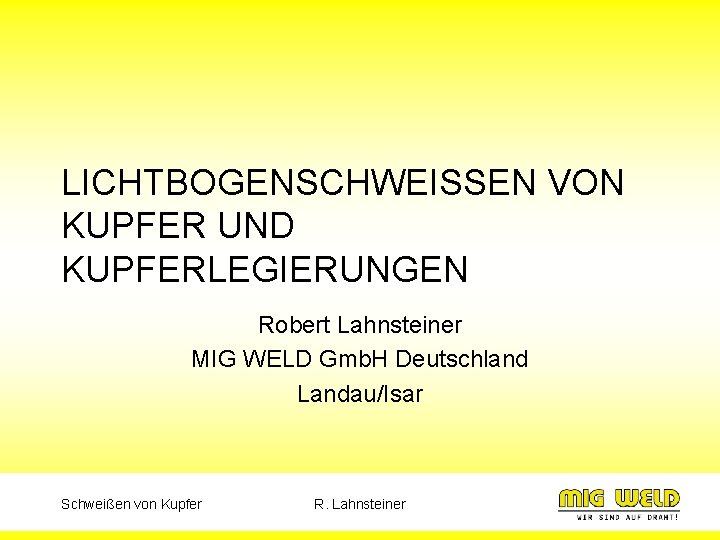 LICHTBOGENSCHWEISSEN VON KUPFER UND KUPFERLEGIERUNGEN Robert Lahnsteiner MIG WELD Gmb. H Deutschland Landau/Isar Schweißen