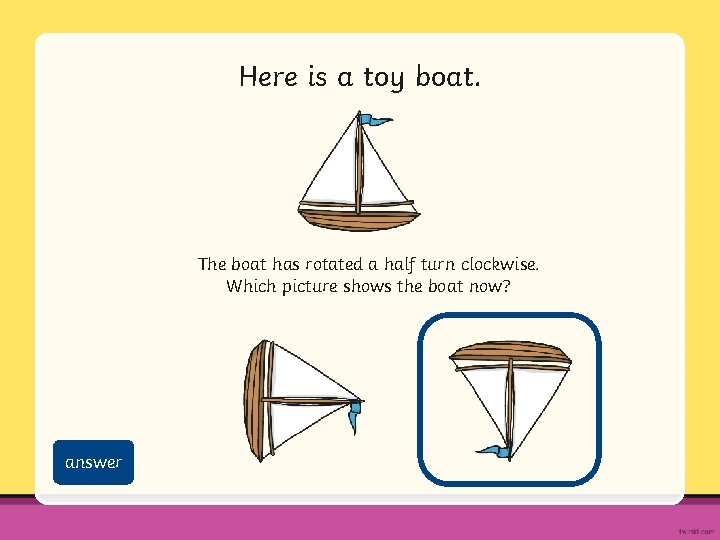 Here is a toy boat. The boat has rotated a half turn clockwise. Which