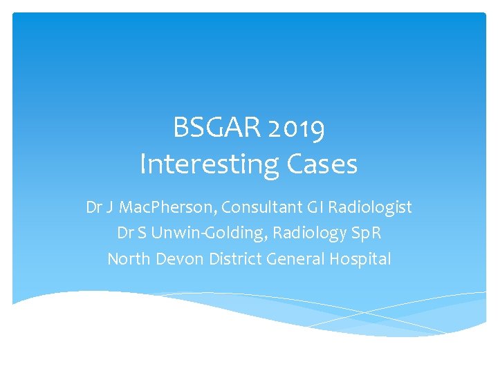 BSGAR 2019 Interesting Cases Dr J Mac. Pherson, Consultant GI Radiologist Dr S Unwin-Golding,