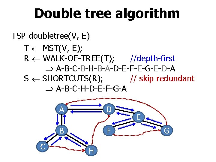 Double tree algorithm TSP-doubletree(V, E) T MST(V, E); R WALK-OF-TREE(T); //depth-first A-B-C-B-H-B-A-D-E-F-E-G-E-D-A S SHORTCUTS(R);