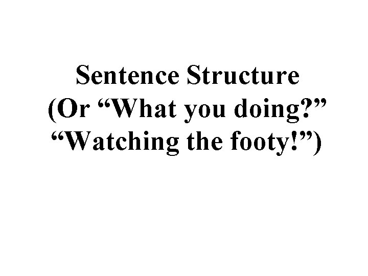 Sentence Structure (Or “What you doing? ” “Watching the footy!”) 