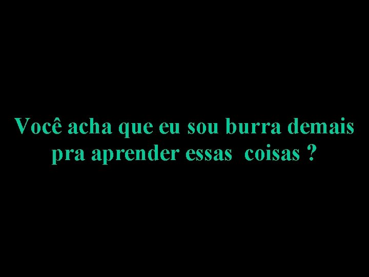 Você acha que eu sou burra demais pra aprender essas coisas ? 