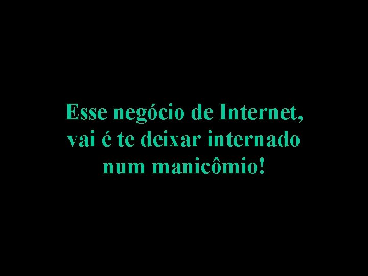 Esse negócio de Internet, vai é te deixar internado num manicômio! 