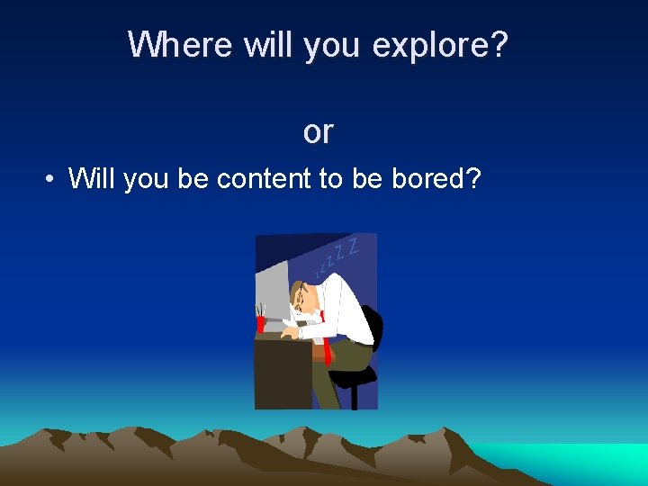 Where will you explore? or • Will you be content to be bored? 