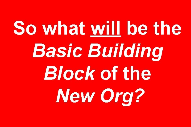 So what will be the Basic Building Block of the New Org? 