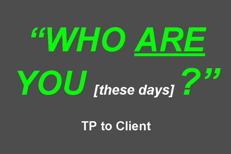 “WHO ARE YOU [these days] ? ” TP to Client 