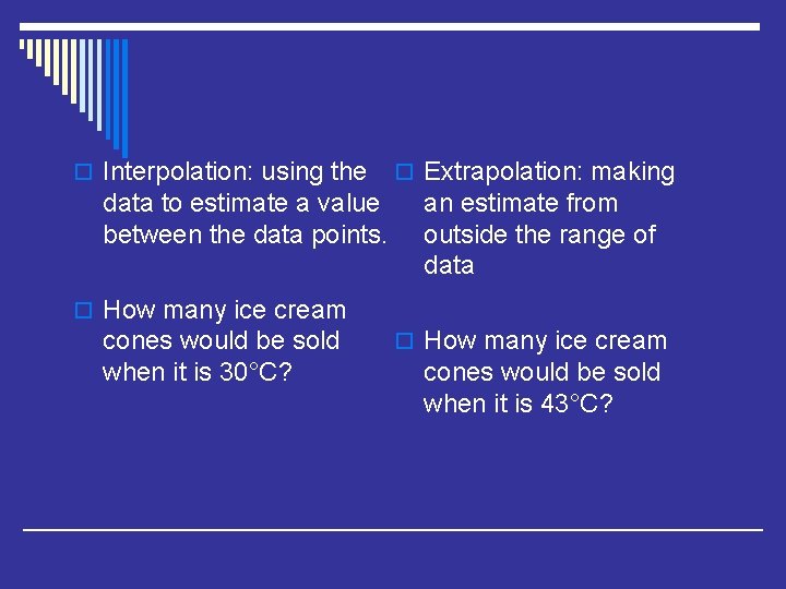 o Interpolation: using the data to estimate a value between the data points. o