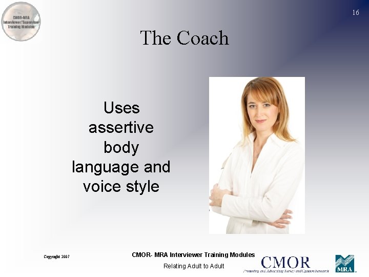 16 The Coach Uses assertive body language and voice style Copyright 2007 CMOR- MRA