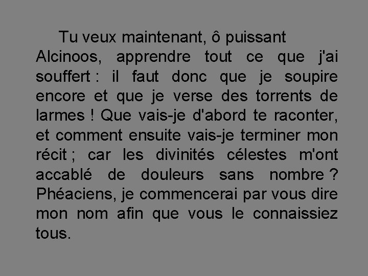 Tu veux maintenant, ô puissant Alcinoos, apprendre tout ce que j'ai souffert : il