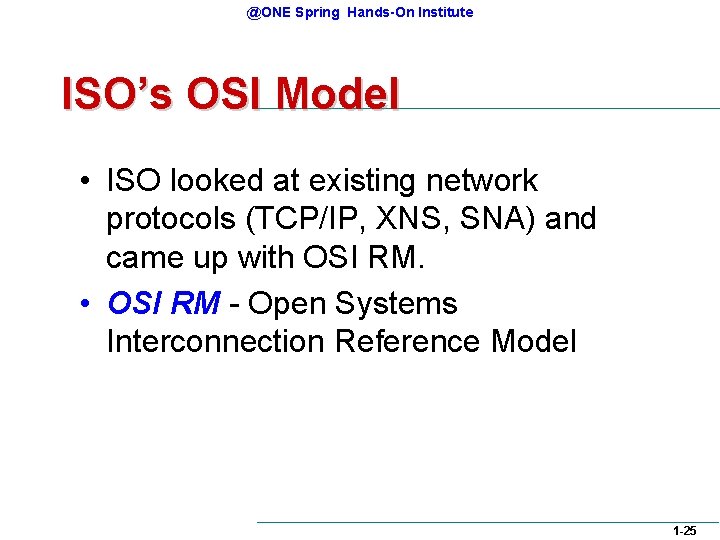 @ONE Spring Hands-On Institute ISO’s OSI Model • ISO looked at existing network protocols @ONE Spring Hands-On Institute ISO’s OSI Model • ISO looked at existing network protocols