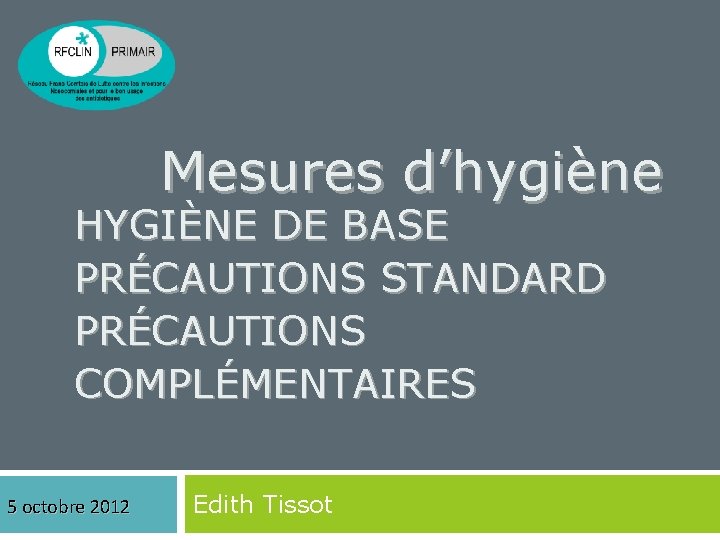 Mesures d’hygiène HYGIÈNE DE BASE PRÉCAUTIONS STANDARD PRÉCAUTIONS COMPLÉMENTAIRES 5 octobre 2012 Edith Tissot