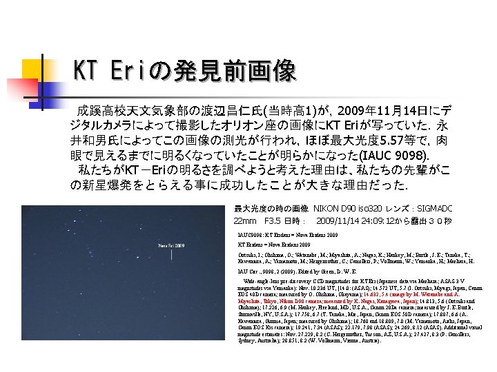 KT Eriの発見前画像 成蹊高校天文気象部の渡辺昌仁氏(当時高 1)が，2009年 11月14日にデ ジタルカメラによって撮影したオリオン座の画像にKT Eriが写っていた．永 井和男氏によってこの画像の測光が行われ，ほぼ最大光度 5. 57等で，肉 眼で見えるまでに明るくなっていたことが明らかになった(IAUC 9098)． 私たちがKT－Eriの明るさを調べようと考えた理由は、私たちの先輩がこ の新星爆発をとらえる事に成功したことが大きな理由だった．